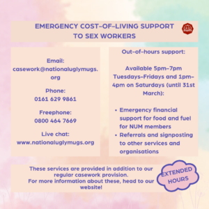 A soft multicoloured pastel background with pale pink dandelions along the border. The text reads: "Emergency cost-of-living support to sex workers. Email: casework@nationaluglymugs.org Phone: 0161 629 9861 Freephone: 0800 464 7669 Live chat: www.nationaluglymugs.org Out-of-hours support: Available 5pm-7pm Tuesdays-Fridays and 1pm-4pm on Saturdays (until 31st March): Emergency financial support for food and fuel for NUM members Referrals and signposting to other services and organisations Extended hours These services are provided in addition to our regular casework provision. For more information about these, head to our website!" The NUM logo is in the top right hand corner.